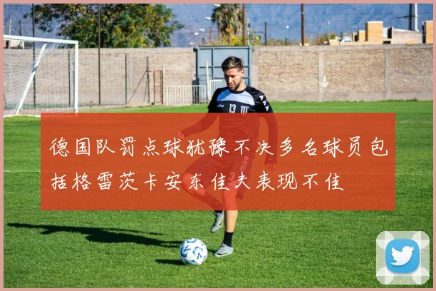 德国队罚点球犹豫不决多名球员包括格雷茨卡安东佳夫表现不佳