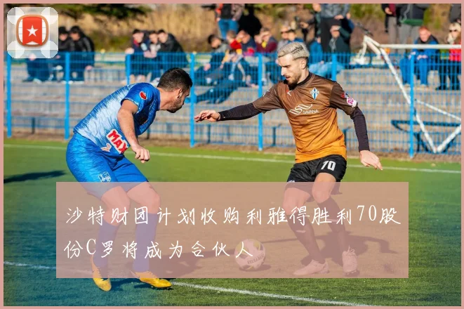 沙特财团计划收购利雅得胜利70股份C罗将成为合伙人