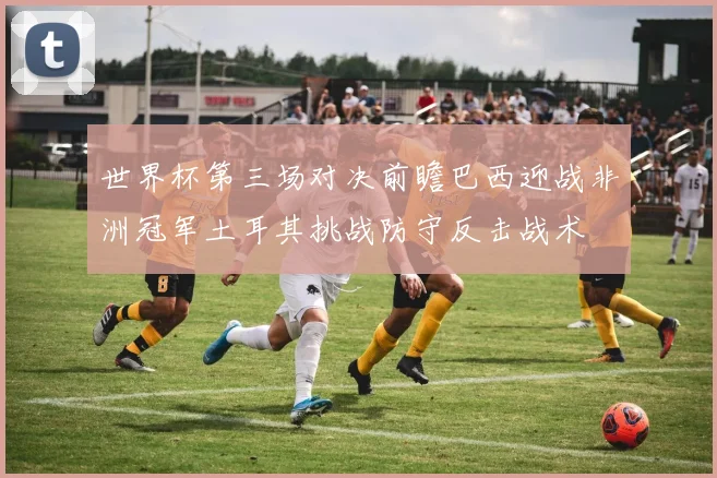 世界杯第三场对决前瞻巴西迎战非洲冠军土耳其挑战防守反击战术