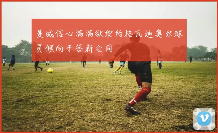曼城信心满满欲续约格瓦迪奥尔球员倾向于签新合同