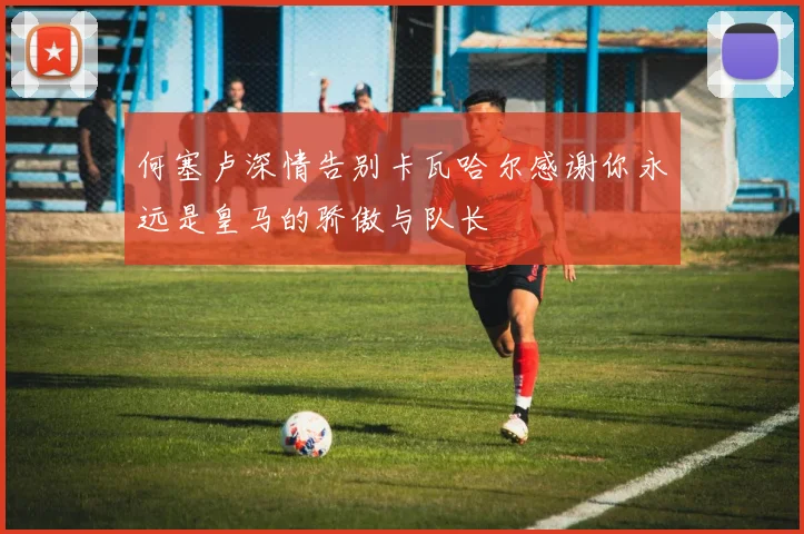 何塞卢深情告别卡瓦哈尔感谢你永远是皇马的骄傲与队长
