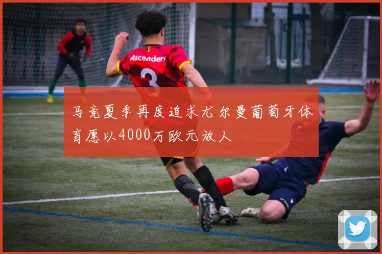 马竞夏季再度追求尤尔曼葡萄牙体育愿以4000万欧元放人