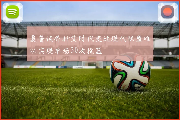 夏普谈乔科艾时代变迁现代联盟难以实现单场30次投篮