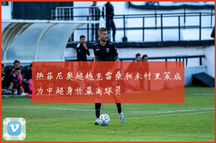 热菲尼奥超越克雷桑和米特里策成为中超身价最高球员