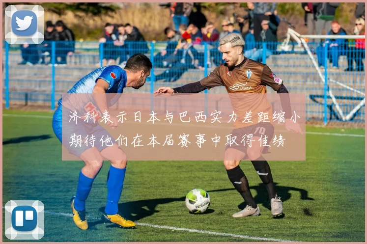 济科表示日本与巴西实力差距缩小期待他们在本届赛事中取得佳绩