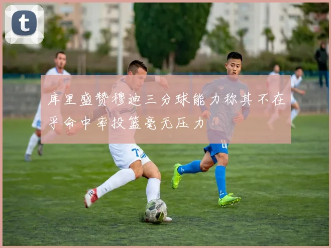 库里盛赞穆迪三分球能力称其不在乎命中率投篮毫无压力