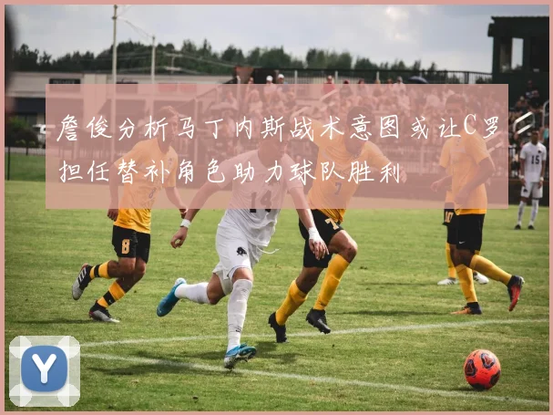 詹俊分析马丁内斯战术意图或让C罗担任替补角色助力球队胜利