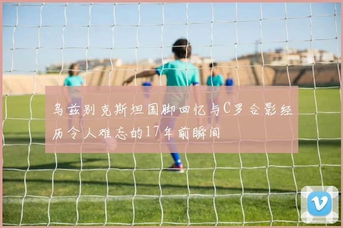 乌兹别克斯坦国脚回忆与C罗合影经历令人难忘的17年前瞬间