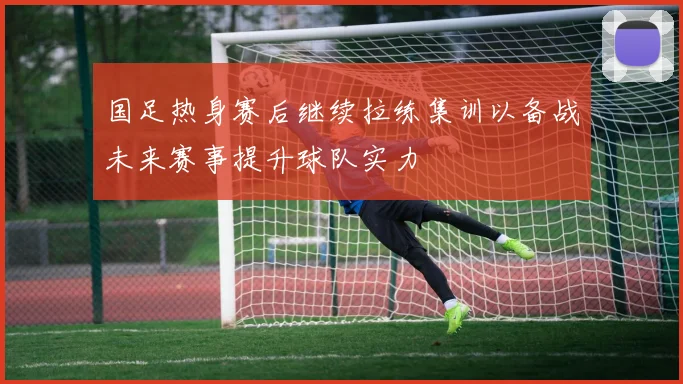国足热身赛后继续拉练集训以备战未来赛事提升球队实力