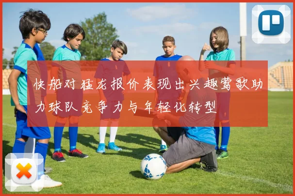 快船对猛龙报价表现出兴趣莺歌助力球队竞争力与年轻化转型