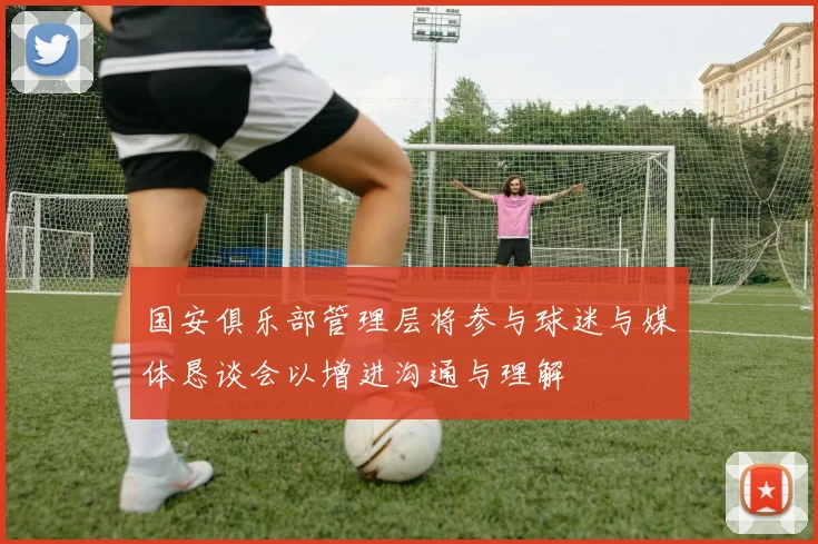 国安俱乐部管理层将参与球迷与媒体恳谈会以增进沟通与理解