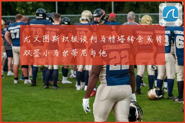 尤文图斯积极谈判马特塔转会或将双签小马尔蒂尼与他