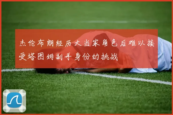 杰伦布朗经历大当家角色后难以接受塔图姆副手身份的挑战