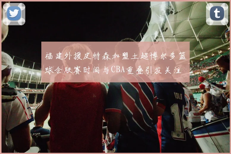 福建外援皮特森加盟土超博尔多篮球会联赛时间与CBA重叠引发关注