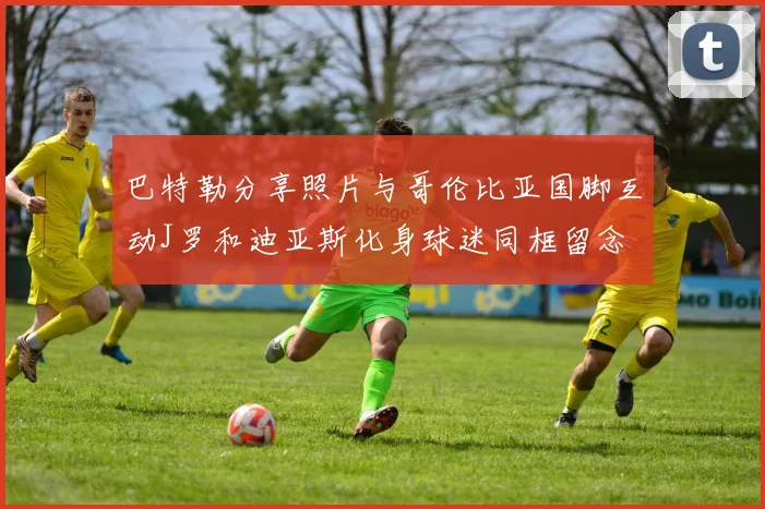 巴特勒分享照片与哥伦比亚国脚互动J罗和迪亚斯化身球迷同框留念