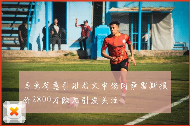 马竞有意引进尤文中场冈萨雷斯报价2800万欧元引发关注