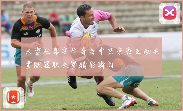 火蜜狂喜字母哥与申京亲密互动共赏欧篮联决赛精彩瞬间
