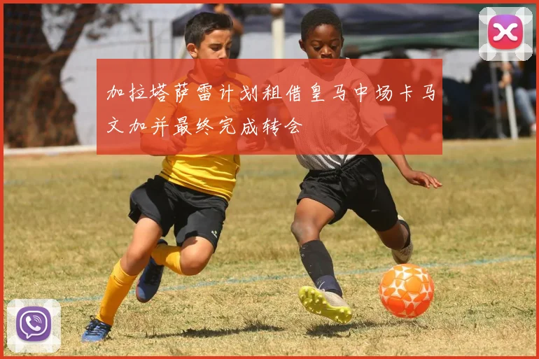 加拉塔萨雷计划租借皇马中场卡马文加并最终完成转会