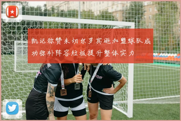 凯记称赞米切尔罗宾逊加盟球队成功弥补阵容短板提升整体实力