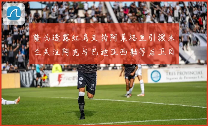 隆戈透露红鸟支持阿莱格里引援米兰关注阿克与巴迪亚西勒等后卫目标
