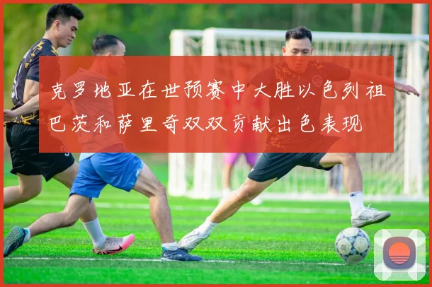 克罗地亚在世预赛中大胜以色列祖巴茨和萨里奇双双贡献出色表现
