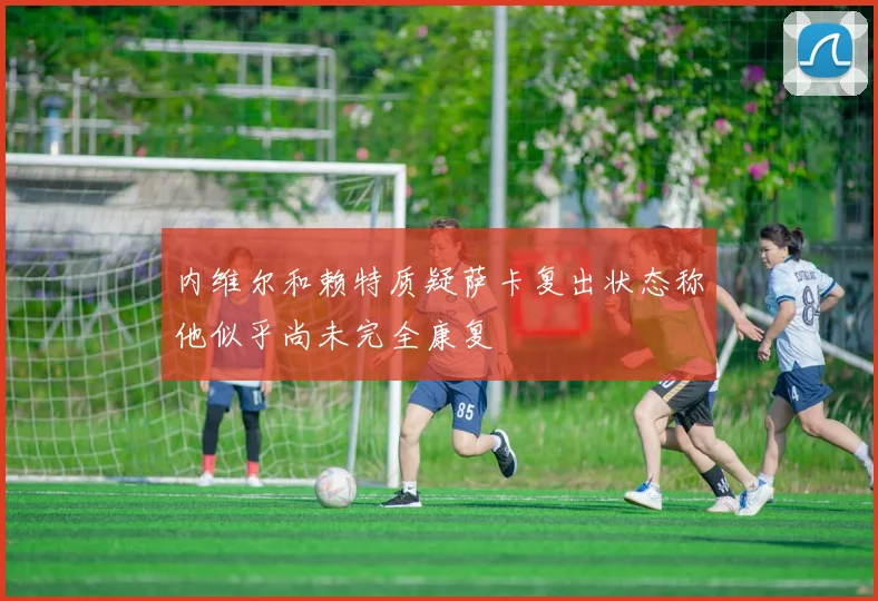 内维尔和赖特质疑萨卡复出状态称他似乎尚未完全康复